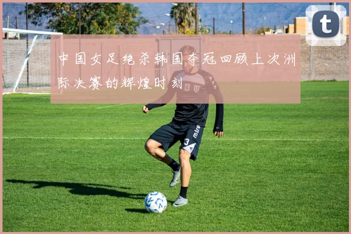 中国女足绝杀韩国夺冠回顾上次洲际决赛的辉煌时刻