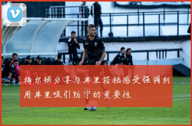梅尔顿分享与库里搭档感受强调利用库里吸引防守的重要性