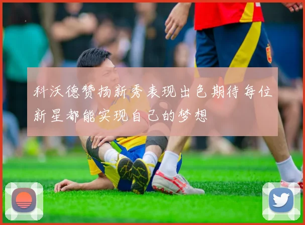 科沃德赞扬新秀表现出色期待每位新星都能实现自己的梦想