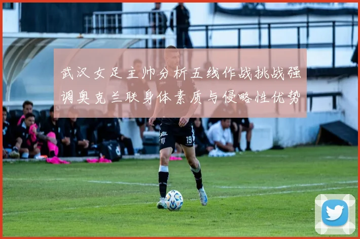 武汉女足主帅分析五线作战挑战强调奥克兰联身体素质与侵略性优势
