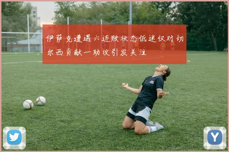 伊萨克遭遇六连败状态低迷仅对切尔西贡献一助攻引发关注