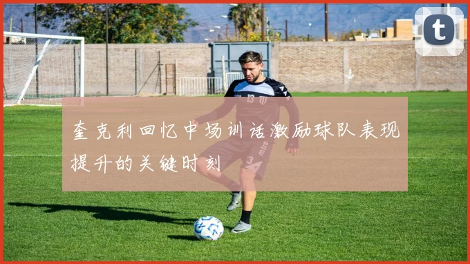 奎克利回忆中场训话激励球队表现提升的关键时刻