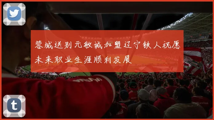 蓉城送别元敏诚加盟辽宁铁人祝愿未来职业生涯顺利发展