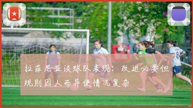 拉菲尼亚谈球队表现：改进必要但规则因人而异使情况复杂
