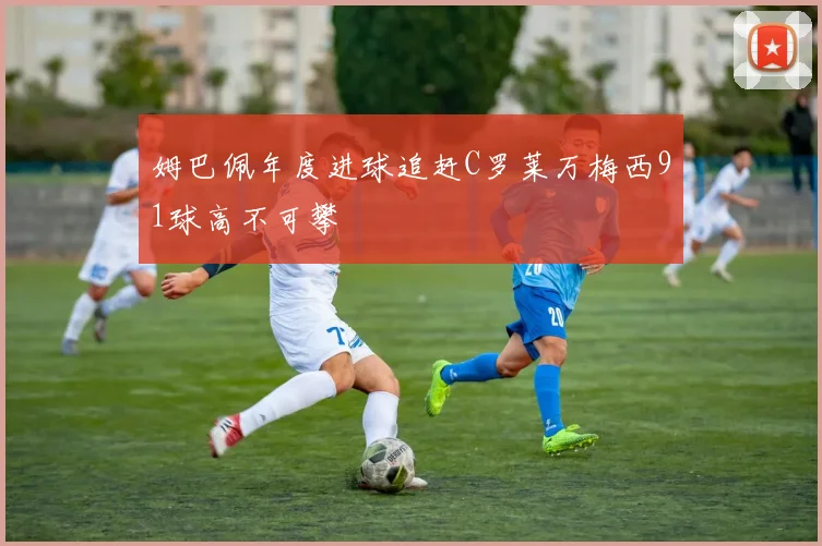 姆巴佩年度进球追赶C罗莱万梅西91球高不可攀