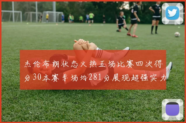 杰伦布朗状态火热五场比赛四次得分30本赛季场均281分展现超强实力