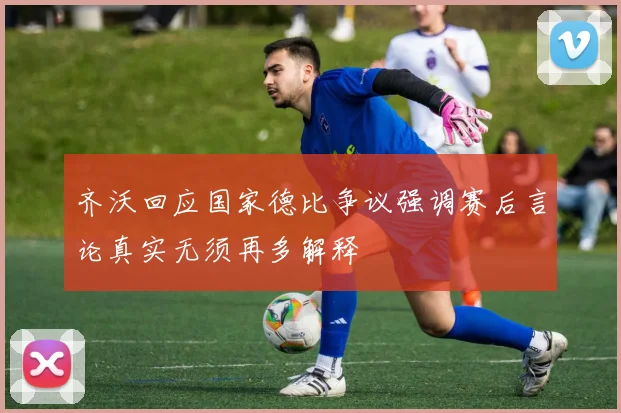 齐沃回应国家德比争议强调赛后言论真实无须再多解释