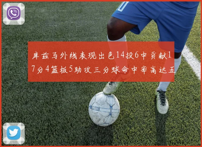 库兹马外线表现出色14投6中贡献17分4篮板5助攻三分球命中率高达五成