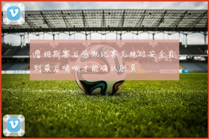 詹姆斯赛后感慨比赛无绝对安全直到最后哨响才能确认胜负