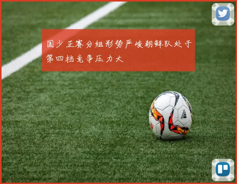 国少正赛分组形势严峻朝鲜队处于第四档竞争压力大