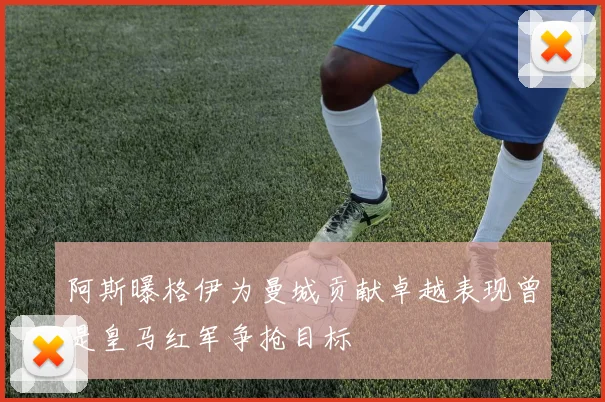 阿斯曝格伊为曼城贡献卓越表现曾是皇马红军争抢目标