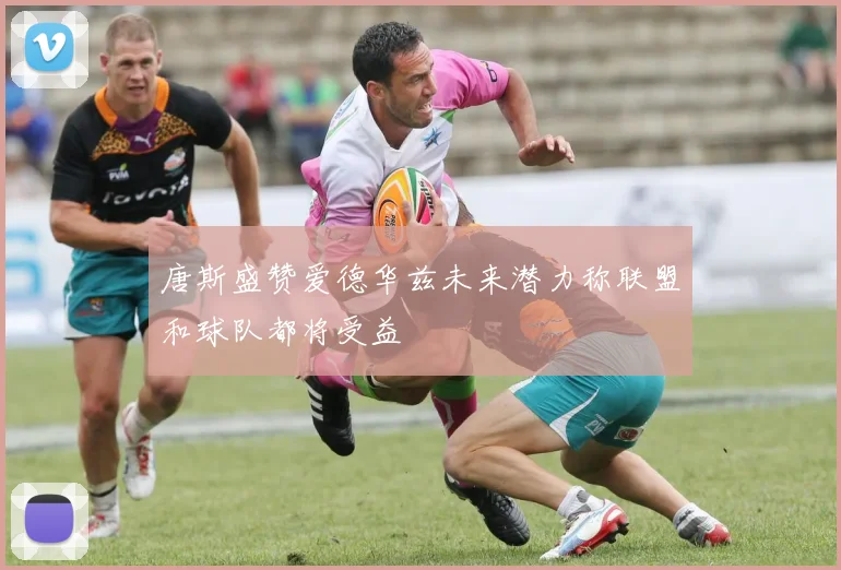 唐斯盛赞爱德华兹未来潜力称联盟和球队都将受益
