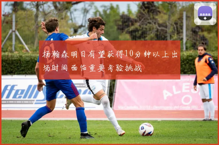 杨瀚森明日有望获得10分钟以上出场时间面临重要考验挑战