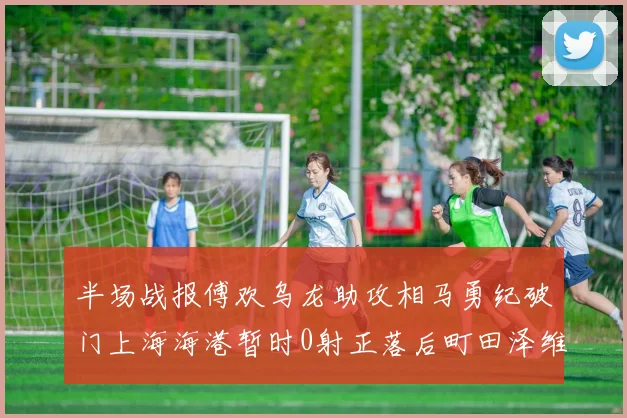 半场战报傅欢乌龙助攻相马勇纪破门上海海港暂时0射正落后町田泽维亚0-2